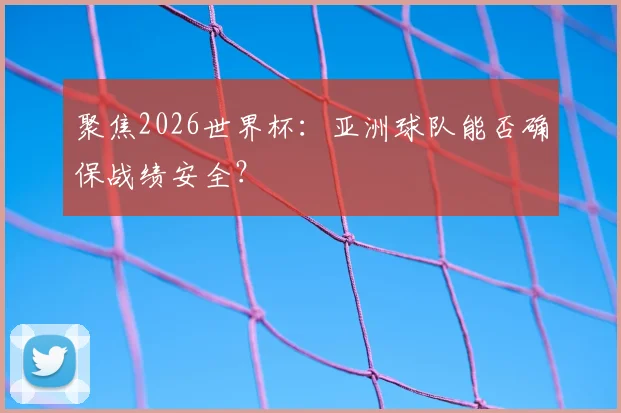 聚焦2026世界杯：亚洲球队能否确保战绩安全？