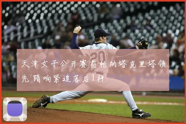天津女子公开赛首轮纳塔克里塔领先 隋响紧追落后1杆