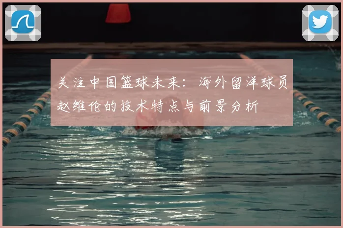 关注中国篮球未来：海外留洋球员赵维伦的技术特点与前景分析