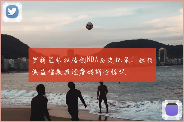 岁新星弗拉格创NBA历史纪录！独行侠盖帽数据连詹姆斯也惊叹