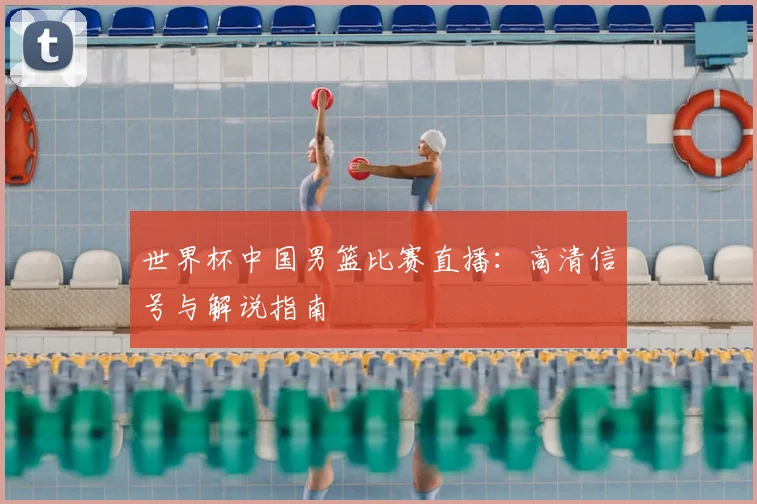 世界杯中国男篮比赛直播：高清信号与解说指南