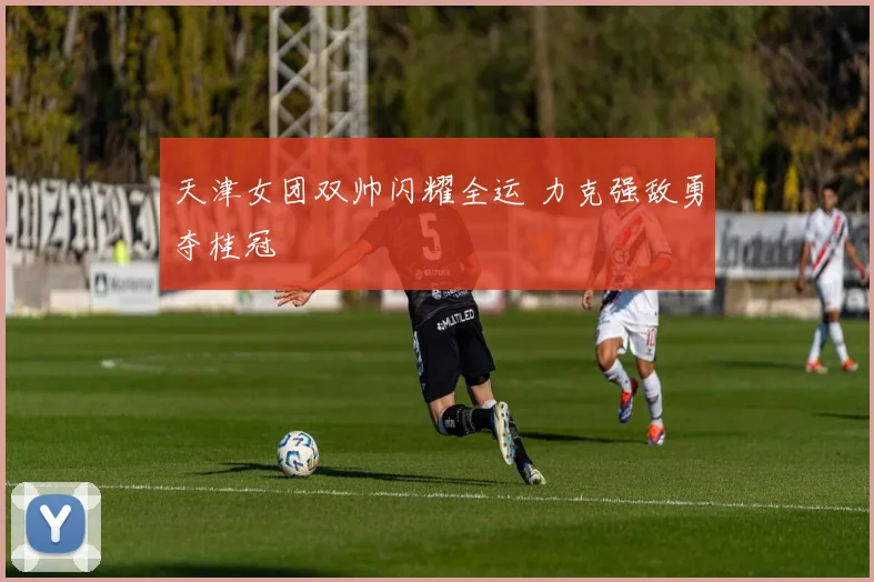 天津女团双帅闪耀全运 力克强敌勇夺桂冠