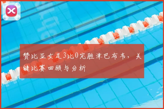 赞比亚女足3比0完胜津巴布韦，关键比赛回顾与分析