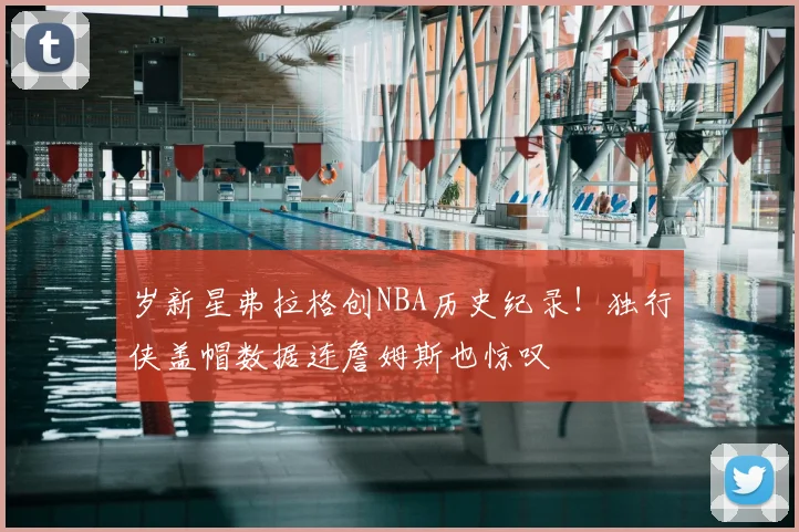 岁新星弗拉格创NBA历史纪录！独行侠盖帽数据连詹姆斯也惊叹