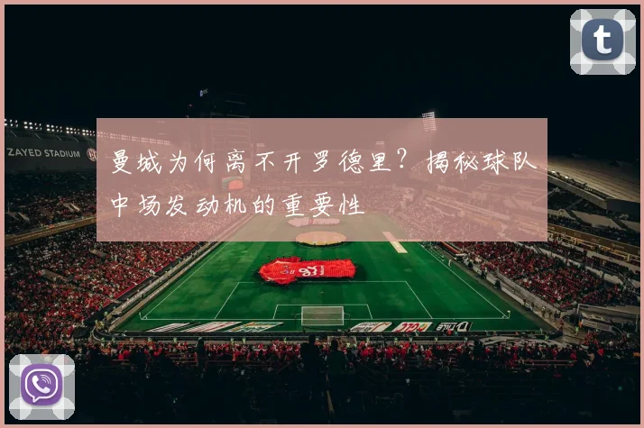曼城为何离不开罗德里？揭秘球队中场发动机的重要性