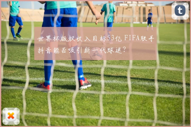 世界杯版权收入目标53亿 FIFA联手抖音能否吸引新一代球迷？