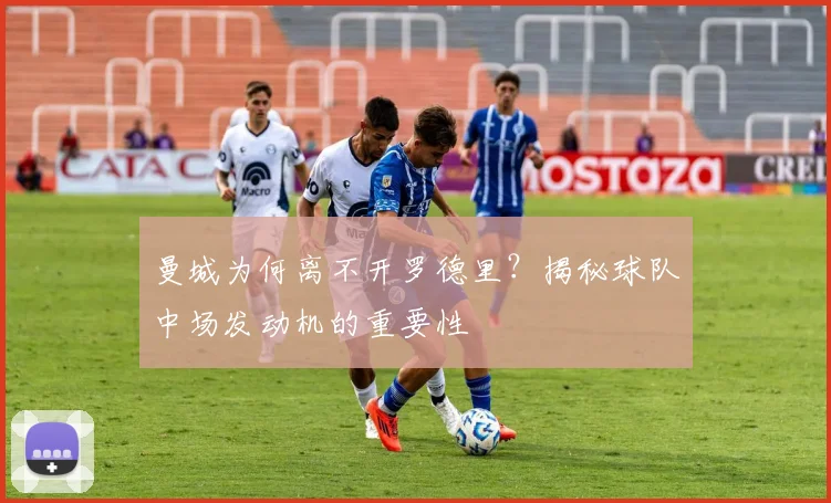 曼城为何离不开罗德里？揭秘球队中场发动机的重要性