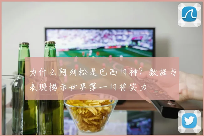 为什么阿利松是巴西门神?数据与表现揭示世界第一门将实力