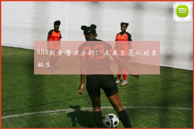 NBA新秀潜力分析：未来巨星从这里诞生
