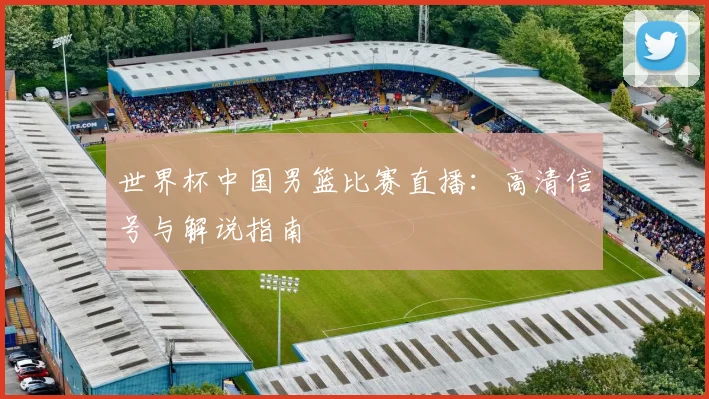 世界杯中国男篮比赛直播：高清信号与解说指南