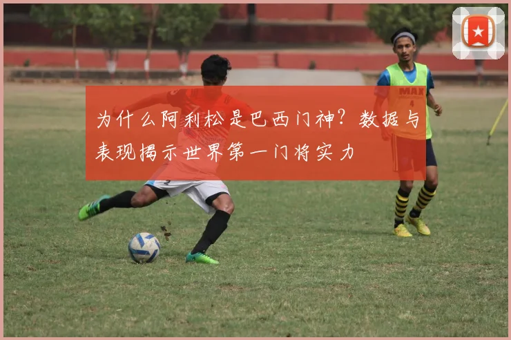 为什么阿利松是巴西门神?数据与表现揭示世界第一门将实力