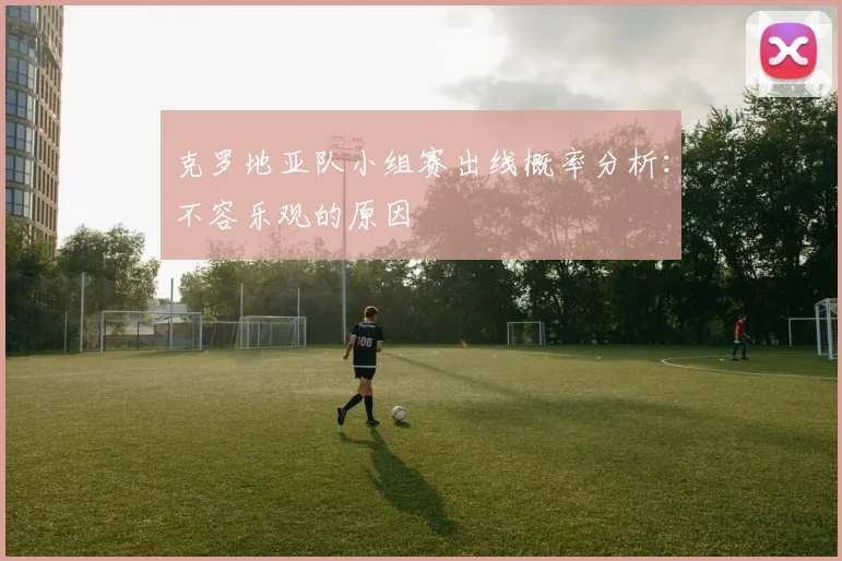 克罗地亚队小组赛出线概率分析:不容乐观的原因