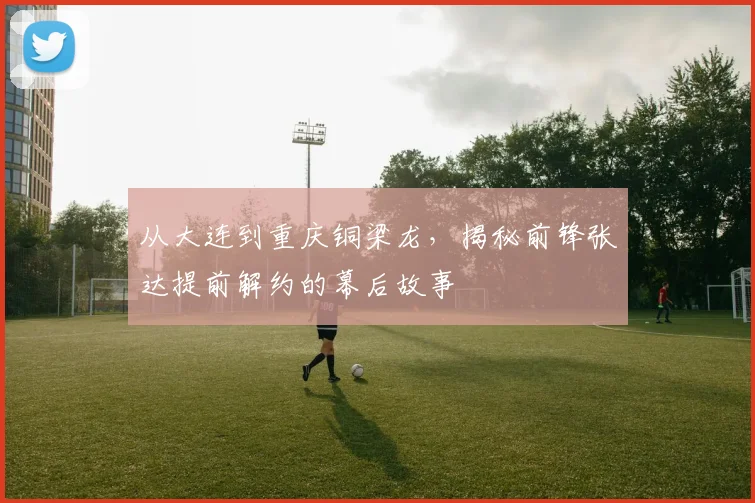 从大连到重庆铜梁龙，揭秘前锋张达提前解约的幕后故事