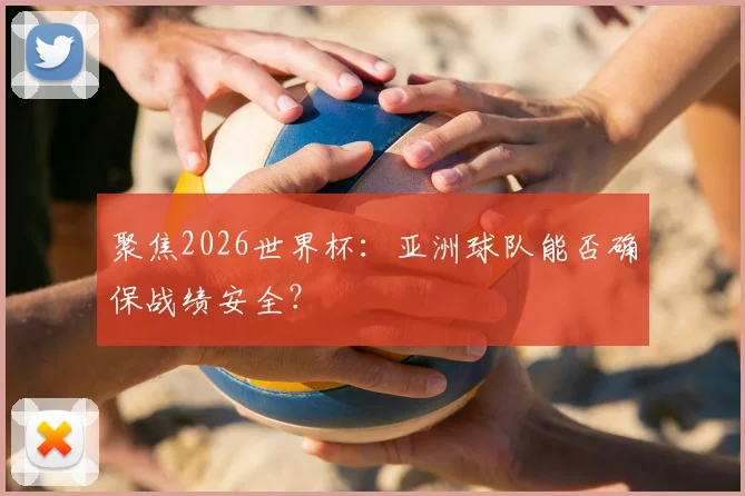 聚焦2026世界杯：亚洲球队能否确保战绩安全？